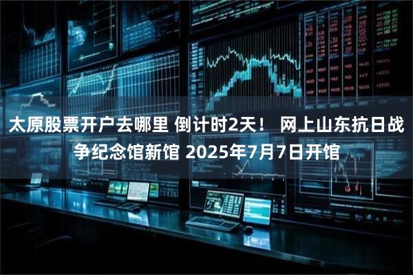 太原股票开户去哪里 倒计时2天！ 网上山东抗日战争纪念馆新馆 2025年7月7日开馆