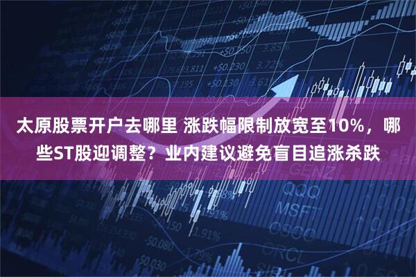 太原股票开户去哪里 涨跌幅限制放宽至10%，哪些ST股迎调整？业内建议避免盲目追涨杀跌