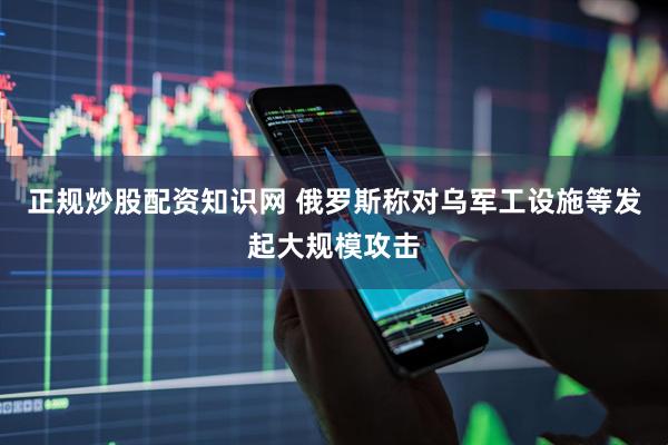 正规炒股配资知识网 俄罗斯称对乌军工设施等发起大规模攻击