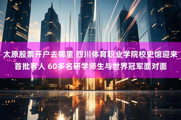太原股票开户去哪里 四川体育职业学院校史馆迎来首批客人 60多名研学师生与世界冠军面对面