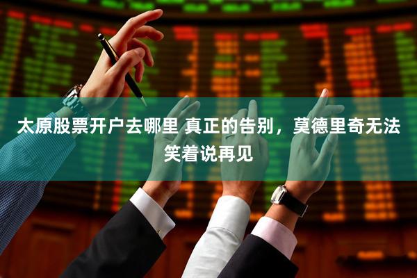 太原股票开户去哪里 真正的告别，莫德里奇无法笑着说再见
