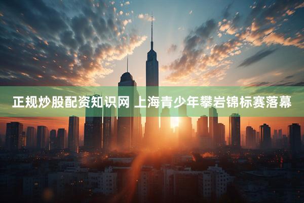 正规炒股配资知识网 上海青少年攀岩锦标赛落幕