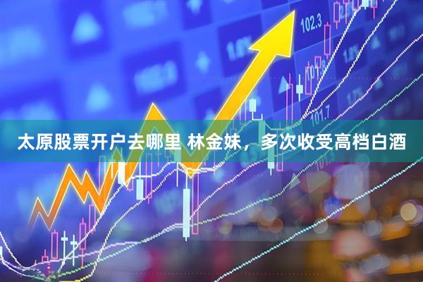 太原股票开户去哪里 林金妹，多次收受高档白酒