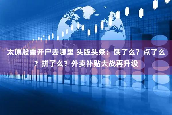 太原股票开户去哪里 头版头条：饿了么？点了么？拼了么？外卖补贴大战再升级