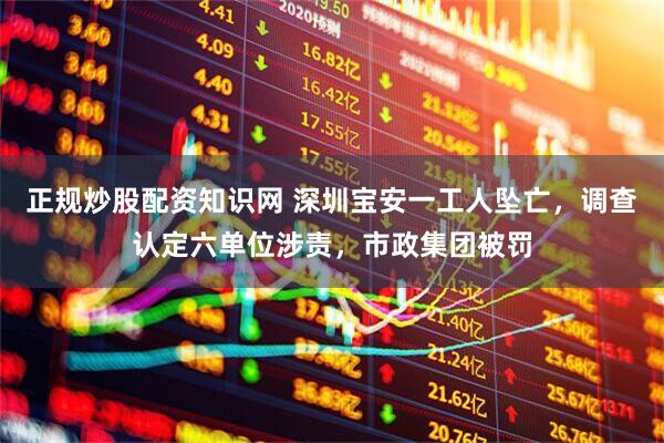 正规炒股配资知识网 深圳宝安一工人坠亡，调查认定六单位涉责，市政集团被罚
