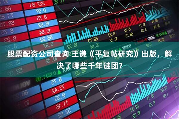 股票配资公司查询 王谦《平复帖研究》出版，解决了哪些千年谜团？