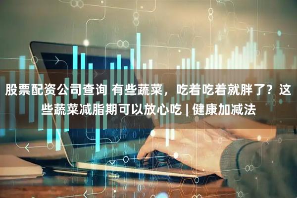 股票配资公司查询 有些蔬菜，吃着吃着就胖了？这些蔬菜减脂期可以放心吃 | 健康加减法