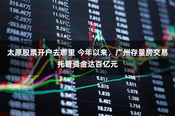 太原股票开户去哪里 今年以来，广州存量房交易托管资金达百亿元