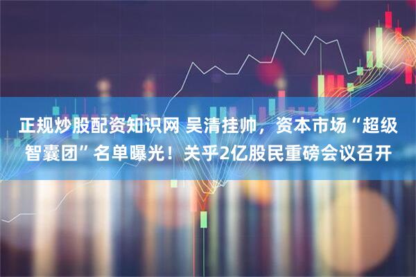 正规炒股配资知识网 吴清挂帅，资本市场“超级智囊团”名单曝光！关乎2亿股民重磅会议召开