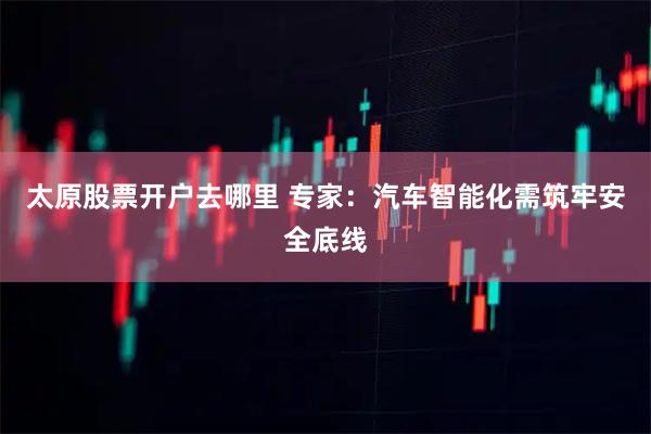 太原股票开户去哪里 专家：汽车智能化需筑牢安全底线