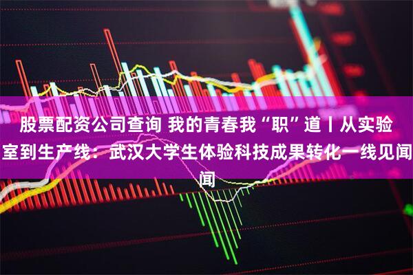 股票配资公司查询 我的青春我“职”道丨从实验室到生产线：武汉大学生体验科技成果转化一线见闻