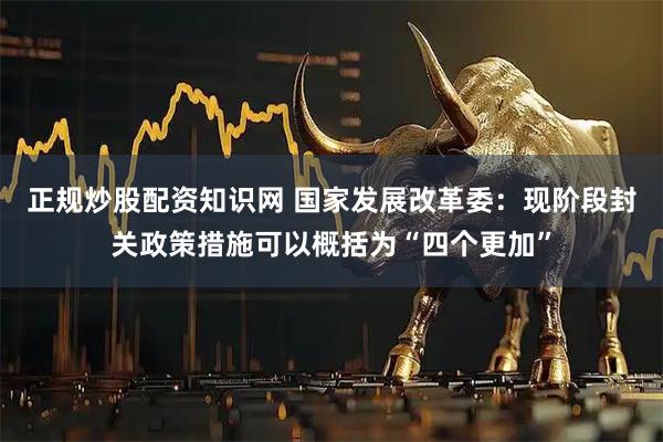 正规炒股配资知识网 国家发展改革委：现阶段封关政策措施可以概括为“四个更加”