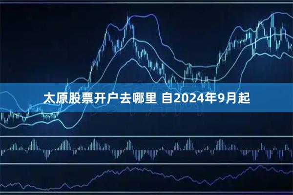 太原股票开户去哪里 自2024年9月起