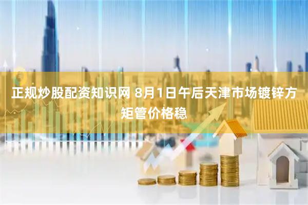 正规炒股配资知识网 8月1日午后天津市场镀锌方矩管价格稳