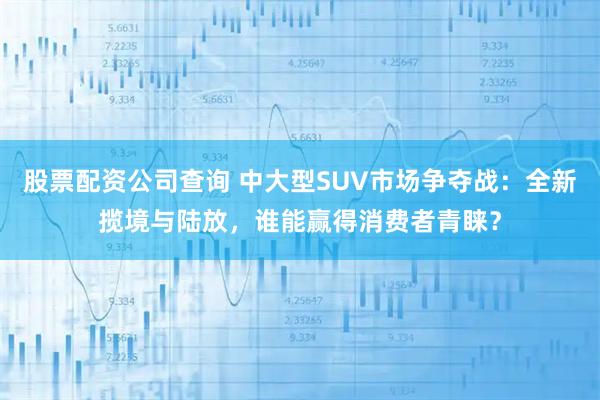 股票配资公司查询 中大型SUV市场争夺战：全新揽境与陆放，谁能赢得消费者青睐？