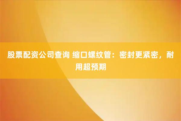 股票配资公司查询 缩口螺纹管：密封更紧密，耐用超预期