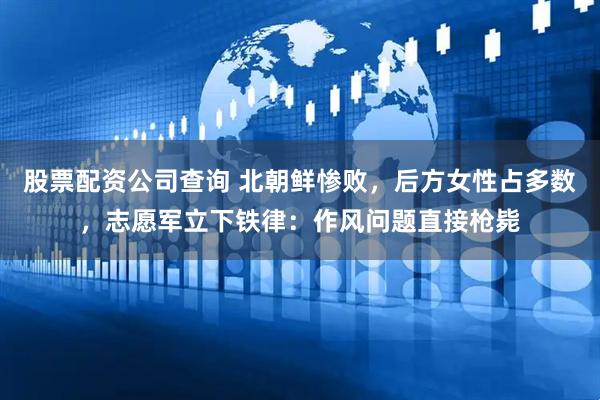 股票配资公司查询 北朝鲜惨败，后方女性占多数，志愿军立下铁律：作风问题直接枪毙