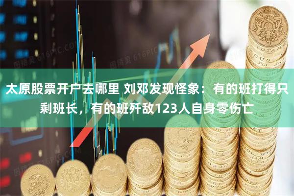 太原股票开户去哪里 刘邓发现怪象：有的班打得只剩班长，有的班歼敌123人自身零伤亡