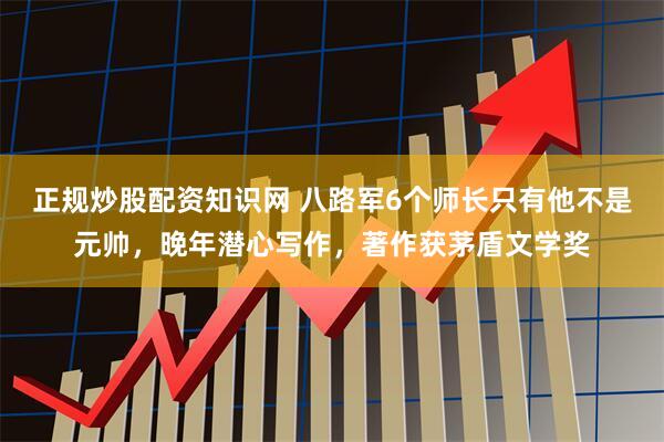 正规炒股配资知识网 八路军6个师长只有他不是元帅，晚年潜心写作，著作获茅盾文学奖