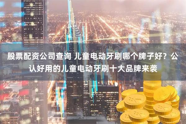 股票配资公司查询 儿童电动牙刷哪个牌子好？公认好用的儿童电动牙刷十大品牌来袭