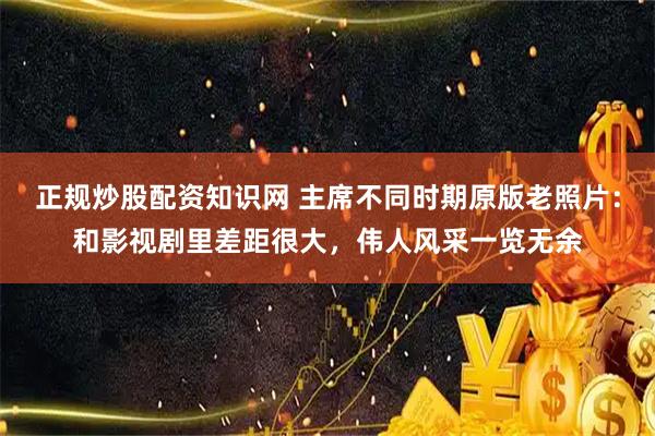 正规炒股配资知识网 主席不同时期原版老照片：和影视剧里差距很大，伟人风采一览无余