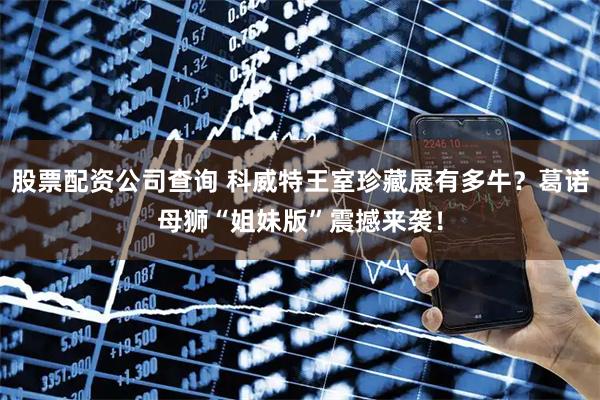 股票配资公司查询 科威特王室珍藏展有多牛？葛诺母狮“姐妹版”震撼来袭！